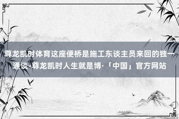 尊龙凯时体育这座便桥是施工东谈主员来回的独一通谈-尊龙凯时人生就是博·「中国」官方网站
