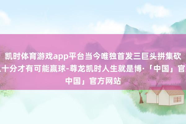 凯时体育游戏app平台当今唯独首发三巨头拼集砍个七八十分才有可能赢球-尊龙凯时人生就是博·「中国」官方网站