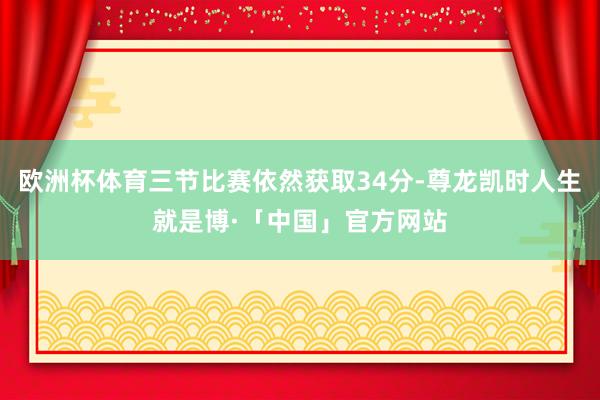 欧洲杯体育三节比赛依然获取34分-尊龙凯时人生就是博·「中国」官方网站