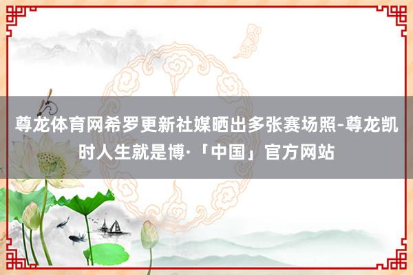 尊龙体育网希罗更新社媒晒出多张赛场照-尊龙凯时人生就是博·「中国」官方网站
