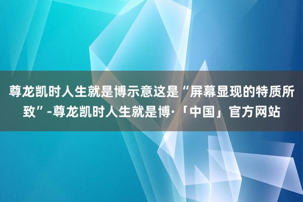 尊龙凯时人生就是博示意这是“屏幕显现的特质所致”-尊龙凯时人生就是博·「中国」官方网站