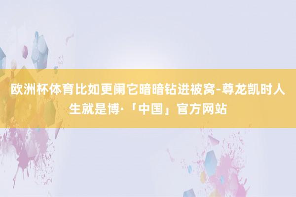 欧洲杯体育比如更阑它暗暗钻进被窝-尊龙凯时人生就是博·「中国」官方网站
