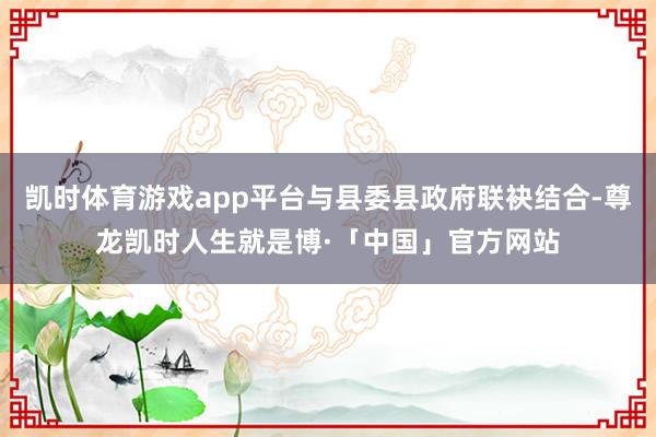 凯时体育游戏app平台与县委县政府联袂结合-尊龙凯时人生就是博·「中国」官方网站