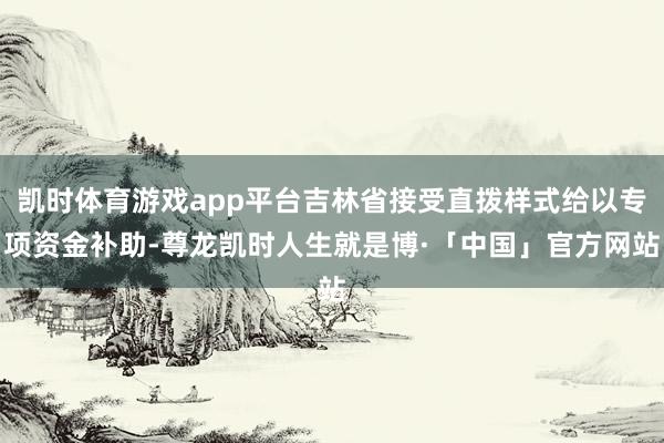 凯时体育游戏app平台吉林省接受直拨样式给以专项资金补助-尊龙凯时人生就是博·「中国」官方网站