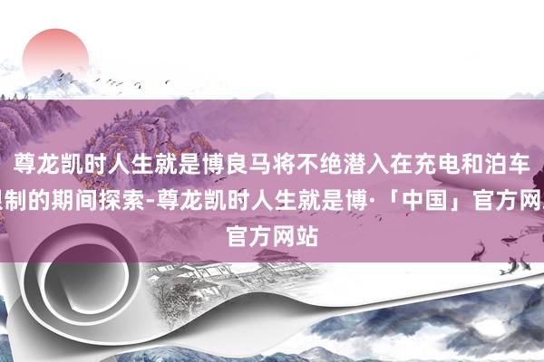 尊龙凯时人生就是博良马将不绝潜入在充电和泊车限制的期间探索-尊龙凯时人生就是博·「中国」官方网站