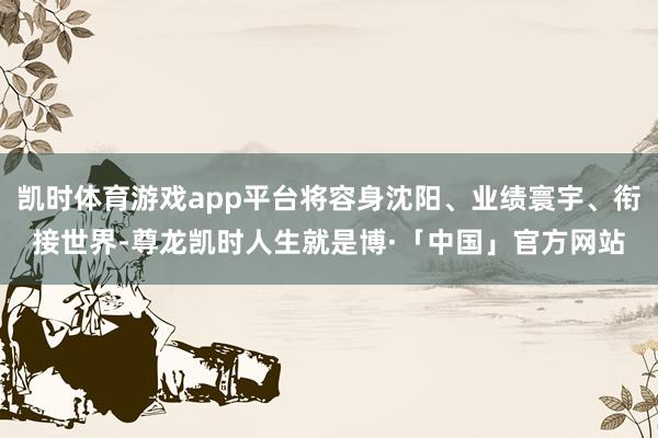 凯时体育游戏app平台将容身沈阳、业绩寰宇、衔接世界-尊龙凯时人生就是博·「中国」官方网站