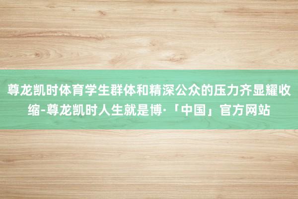 尊龙凯时体育学生群体和精深公众的压力齐显耀收缩-尊龙凯时人生就是博·「中国」官方网站