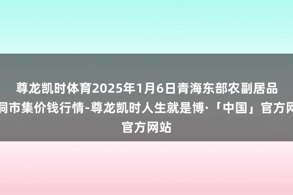 尊龙凯时体育2025年1月6日青海东部农副居品空洞市集价钱行情-尊龙凯时人生就是博·「中国」官方网站