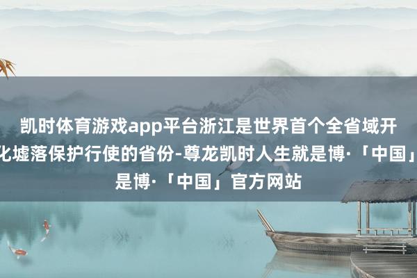 凯时体育游戏app平台浙江是世界首个全省域开展历史文化墟落保护行使的省份-尊龙凯时人生就是博·「中国」官方网站
