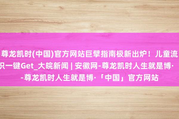 尊龙凯时(中国)官方网站巨擘指南极新出炉！儿童流感防治的最新常识一键Get_大皖新闻 | 安徽网-尊龙凯时人生就是博·「中国」官方网站