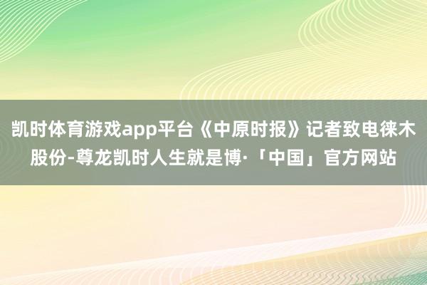 凯时体育游戏app平台《中原时报》记者致电徕木股份-尊龙凯时人生就是博·「中国」官方网站
