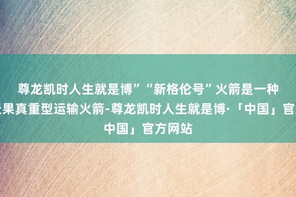尊龙凯时人生就是博”　　“新格伦号”火箭是一种缠绵天果真重型运输火箭-尊龙凯时人生就是博·「中国」官方网站