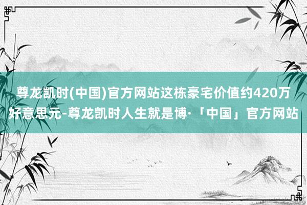 尊龙凯时(中国)官方网站这栋豪宅价值约420万好意思元-尊龙凯时人生就是博·「中国」官方网站