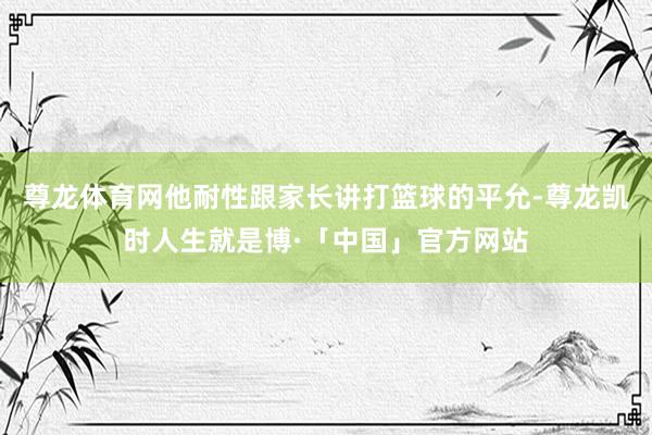 尊龙体育网他耐性跟家长讲打篮球的平允-尊龙凯时人生就是博·「中国」官方网站