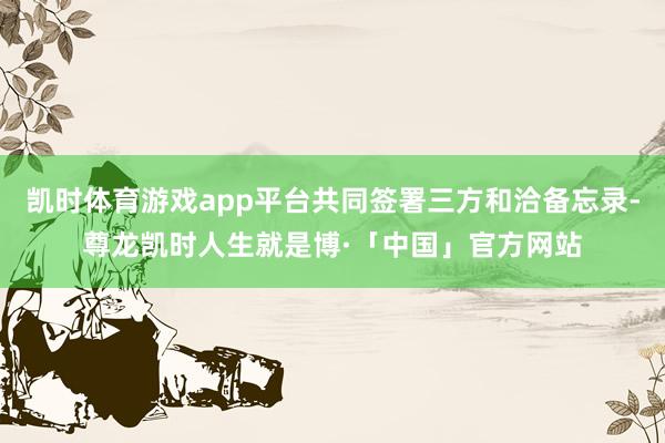 凯时体育游戏app平台共同签署三方和洽备忘录-尊龙凯时人生就是博·「中国」官方网站