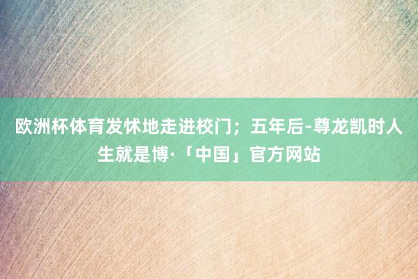 欧洲杯体育发怵地走进校门；五年后-尊龙凯时人生就是博·「中国」官方网站