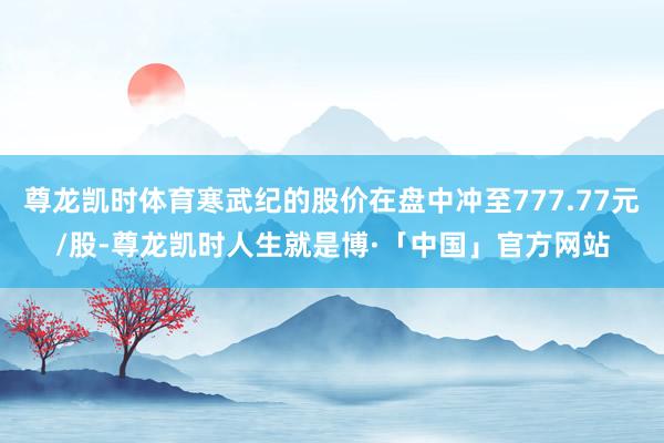 尊龙凯时体育寒武纪的股价在盘中冲至777.77元/股-尊龙凯时人生就是博·「中国」官方网站
