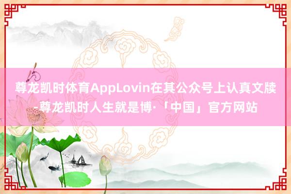尊龙凯时体育AppLovin在其公众号上认真文牍-尊龙凯时人生就是博·「中国」官方网站
