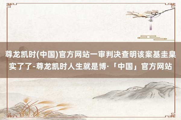 尊龙凯时(中国)官方网站一审判决查明该案基圭臬实了了-尊龙凯时人生就是博·「中国」官方网站