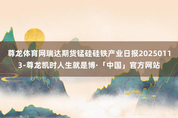 尊龙体育网瑞达期货锰硅硅铁产业日报20250113-尊龙凯时人生就是博·「中国」官方网站