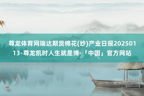 尊龙体育网瑞达期货棉花(纱)产业日报20250113-尊龙凯时人生就是博·「中国」官方网站