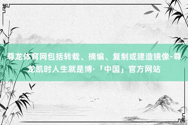 尊龙体育网包括转载、摘编、复制或建造镜像-尊龙凯时人生就是博·「中国」官方网站