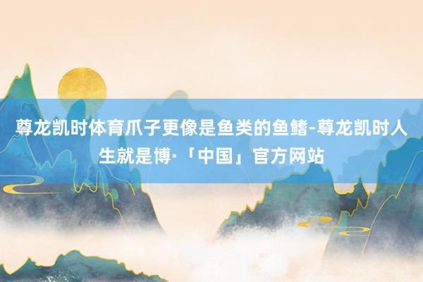 尊龙凯时体育爪子更像是鱼类的鱼鳍-尊龙凯时人生就是博·「中国」官方网站