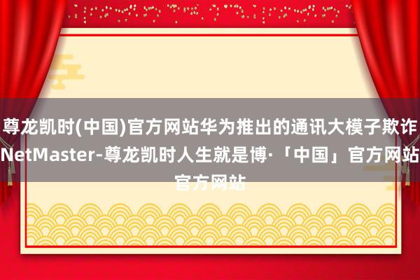 尊龙凯时(中国)官方网站华为推出的通讯大模子欺诈NetMaster-尊龙凯时人生就是博·「中国」官方网站