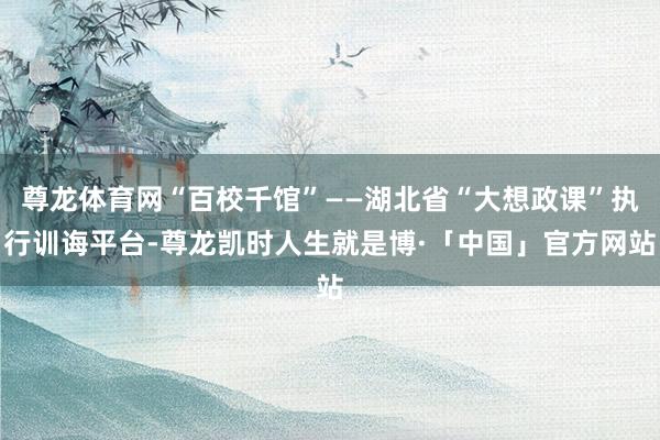 尊龙体育网“百校千馆”——湖北省“大想政课”执行训诲平台-尊龙凯时人生就是博·「中国」官方网站