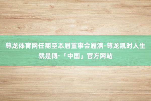 尊龙体育网任期至本届董事会届满-尊龙凯时人生就是博·「中国」官方网站