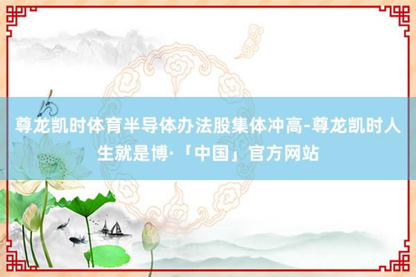 尊龙凯时体育半导体办法股集体冲高-尊龙凯时人生就是博·「中国」官方网站