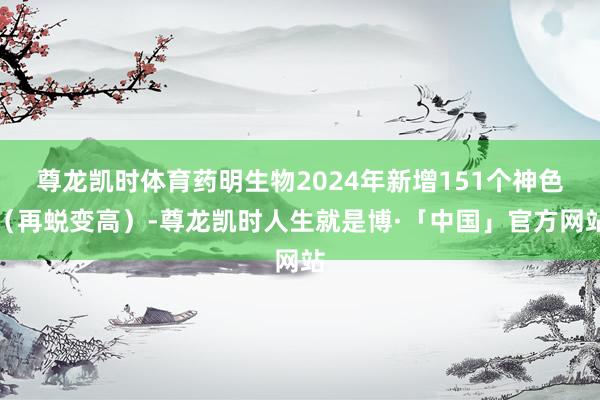 尊龙凯时体育药明生物2024年新增151个神色（再蜕变高）-尊龙凯时人生就是博·「中国」官方网站