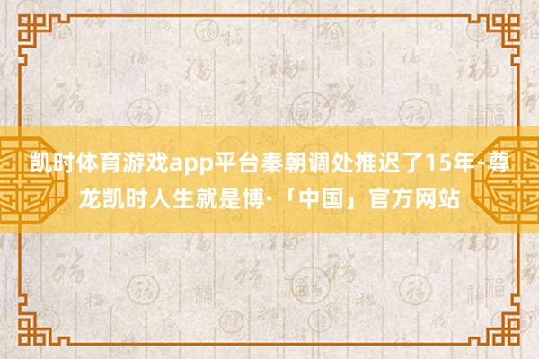 凯时体育游戏app平台秦朝调处推迟了15年-尊龙凯时人生就是博·「中国」官方网站