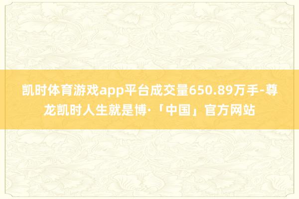 凯时体育游戏app平台成交量650.89万手-尊龙凯时人生就是博·「中国」官方网站