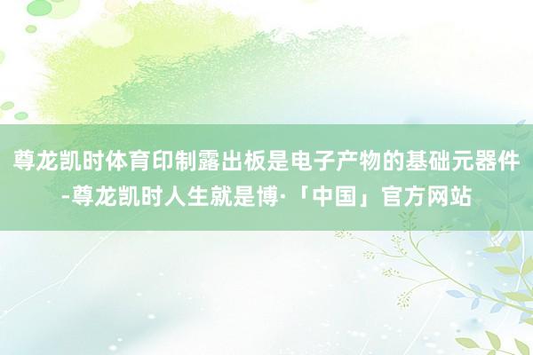 尊龙凯时体育印制露出板是电子产物的基础元器件-尊龙凯时人生就是博·「中国」官方网站