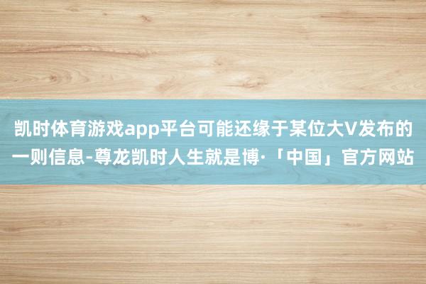 凯时体育游戏app平台可能还缘于某位大V发布的一则信息-尊龙凯时人生就是博·「中国」官方网站