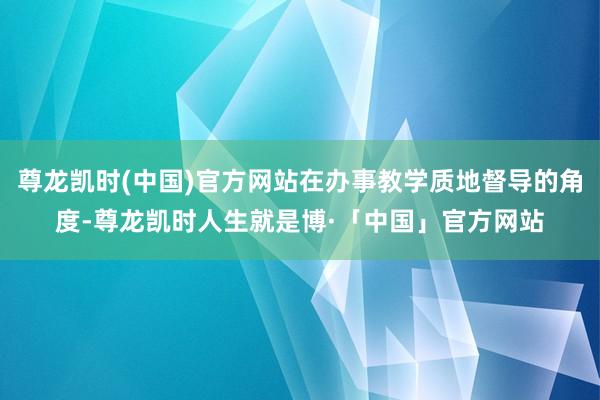 尊龙凯时(中国)官方网站在办事教学质地督导的角度-尊龙凯时人生就是博·「中国」官方网站