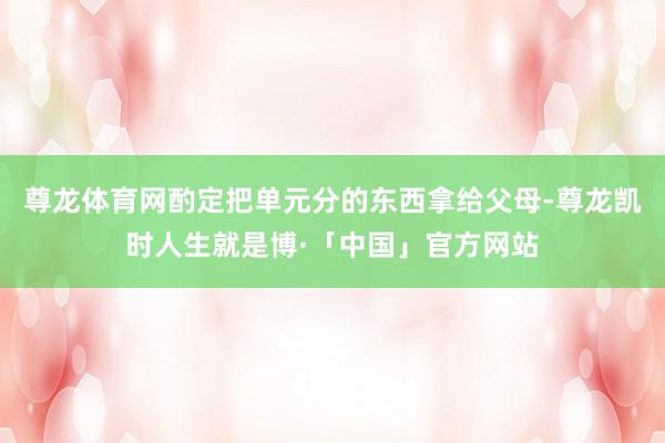 尊龙体育网酌定把单元分的东西拿给父母-尊龙凯时人生就是博·「中国」官方网站