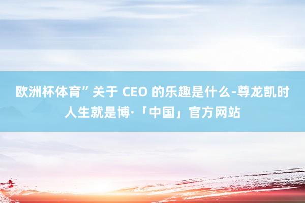 欧洲杯体育”关于 CEO 的乐趣是什么-尊龙凯时人生就是博·「中国」官方网站