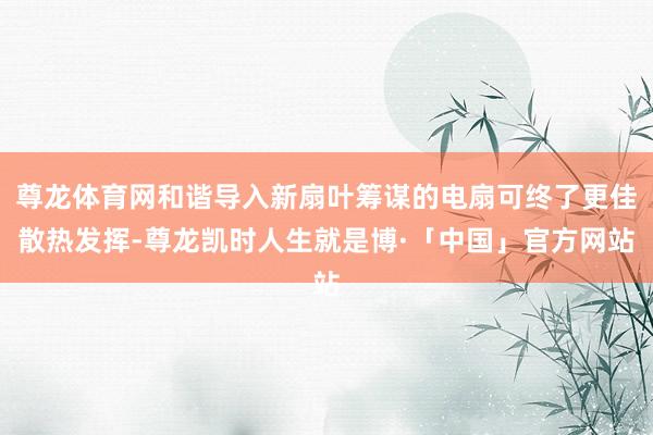尊龙体育网和谐导入新扇叶筹谋的电扇可终了更佳散热发挥-尊龙凯时人生就是博·「中国」官方网站