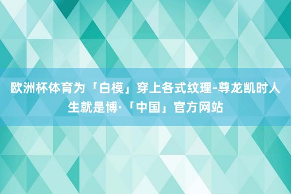 欧洲杯体育为「白模」穿上各式纹理-尊龙凯时人生就是博·「中国」官方网站