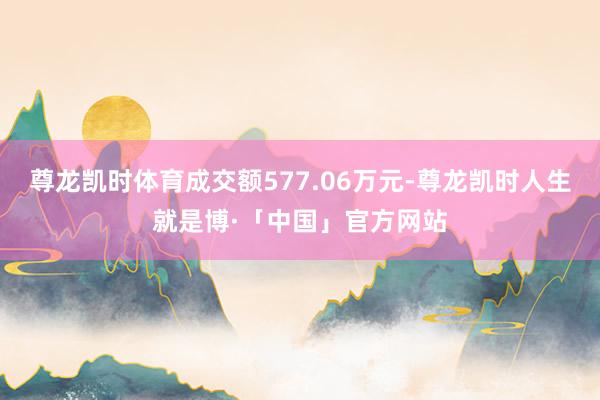 尊龙凯时体育成交额577.06万元-尊龙凯时人生就是博·「中国」官方网站