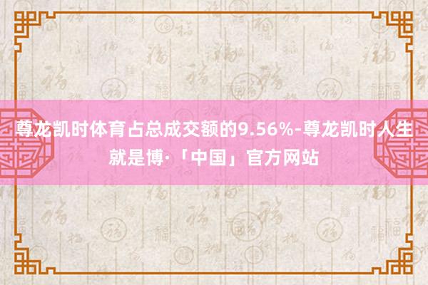 尊龙凯时体育占总成交额的9.56%-尊龙凯时人生就是博·「中国」官方网站