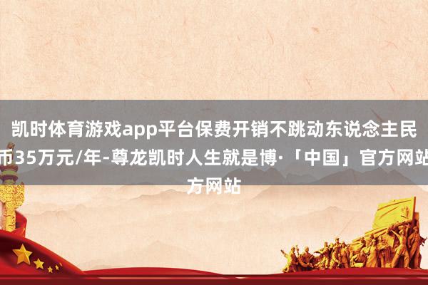 凯时体育游戏app平台保费开销不跳动东说念主民币35万元/年-尊龙凯时人生就是博·「中国」官方网站