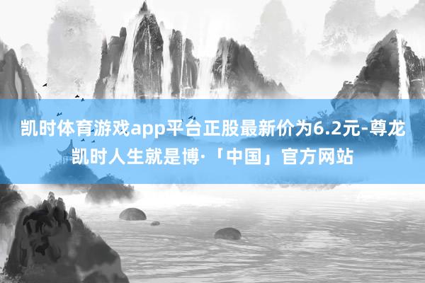 凯时体育游戏app平台正股最新价为6.2元-尊龙凯时人生就是博·「中国」官方网站