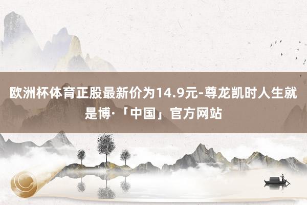欧洲杯体育正股最新价为14.9元-尊龙凯时人生就是博·「中国」官方网站