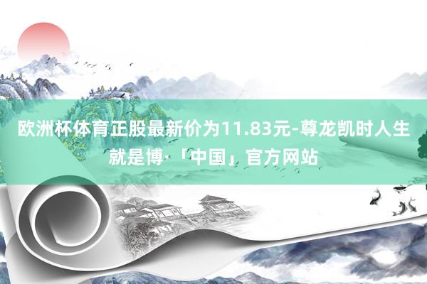 欧洲杯体育正股最新价为11.83元-尊龙凯时人生就是博·「中国」官方网站