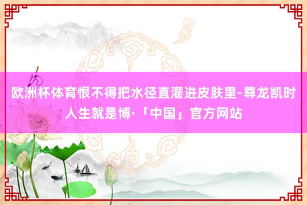 欧洲杯体育恨不得把水径直灌进皮肤里-尊龙凯时人生就是博·「中国」官方网站