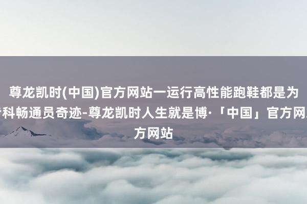 尊龙凯时(中国)官方网站一运行高性能跑鞋都是为专科畅通员奇迹-尊龙凯时人生就是博·「中国」官方网站