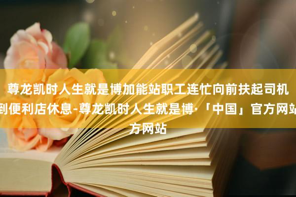 尊龙凯时人生就是博加能站职工连忙向前扶起司机到便利店休息-尊龙凯时人生就是博·「中国」官方网站